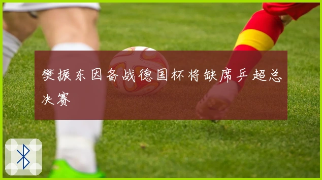 樊振东因备战德国杯将缺席乒超总决赛