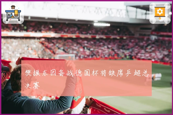 樊振东因备战德国杯将缺席乒超总决赛