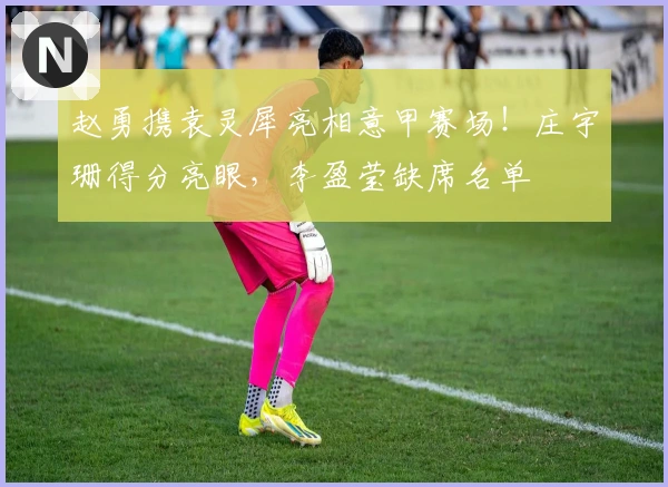 赵勇携袁灵犀亮相意甲赛场！庄宇珊得分亮眼，李盈莹缺席名单