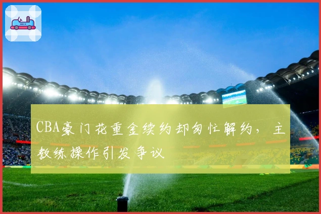 CBA豪门花重金续约却匆忙解约，主教练操作引发争议