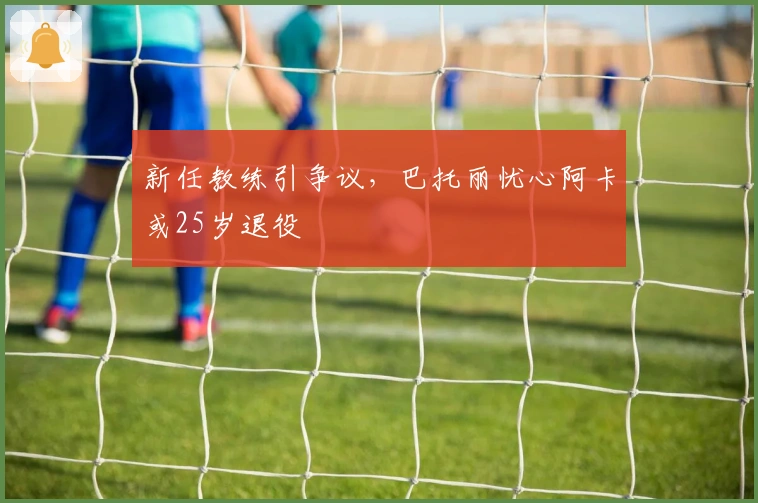 新任教练引争议，巴托丽忧心阿卡或25岁退役