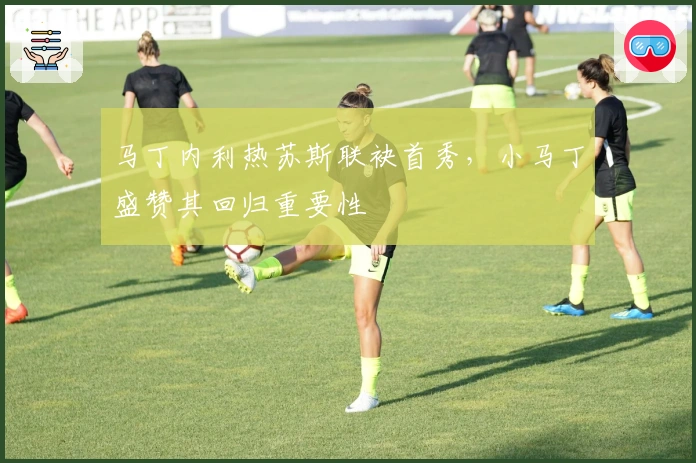 马丁内利热苏斯联袂首秀，小马丁盛赞其回归重要性