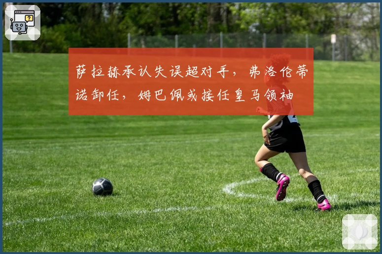 萨拉赫承认失误超对手，弗洛伦蒂诺卸任，姆巴佩或接任皇马领袖