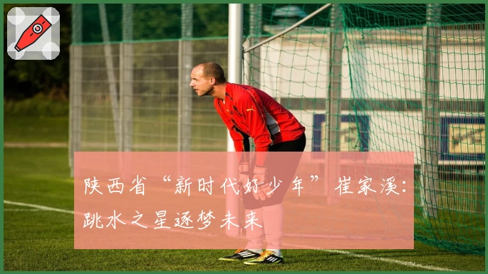 陕西省“新时代好少年”崔家溪：跳水之星逐梦未来