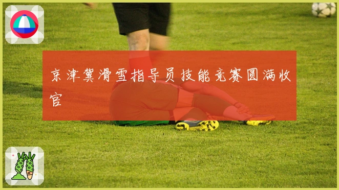 京津冀滑雪指导员技能竞赛圆满收官