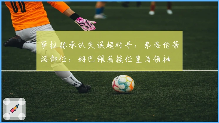 萨拉赫承认失误超对手，弗洛伦蒂诺卸任，姆巴佩或接任皇马领袖