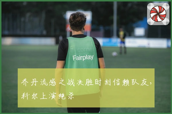 乔丹流感之战决胜时刻信赖队友，科尔上演绝杀